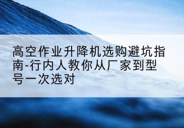 普兰店升降平台厂家-高空作业升降机选购避坑指南-行内人教你从厂家到型号一次选对