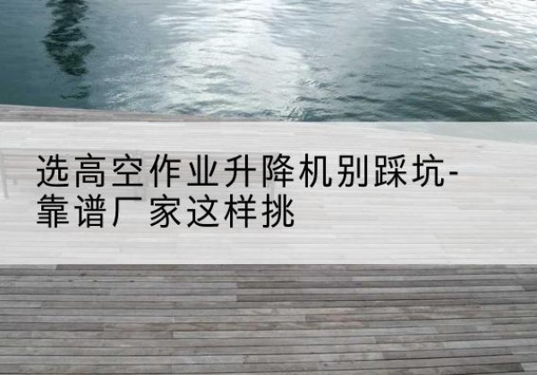 普兰店剪叉式升降机厂家-选高空作业升降机别踩坑-靠谱厂家这样挑
