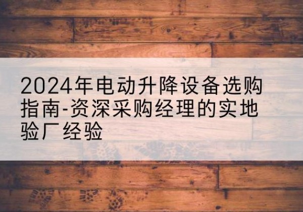 普兰店电动剪叉升降平台厂家-2024年电动升降设备选购指南-资深采购经理的实地验厂经验