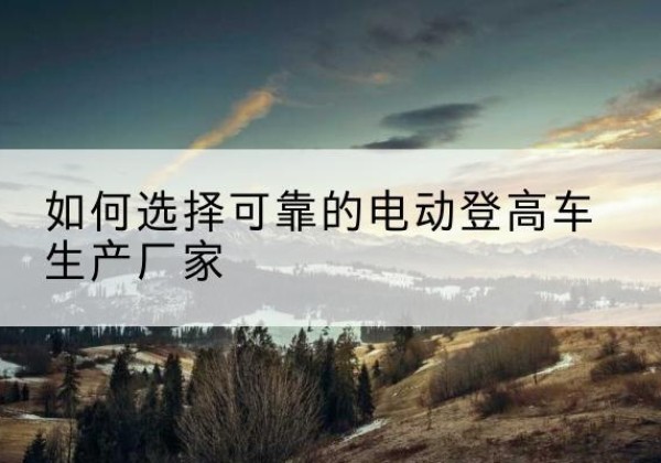 普兰店电动登高车厂家-如何选择可靠的电动登高车生产厂家