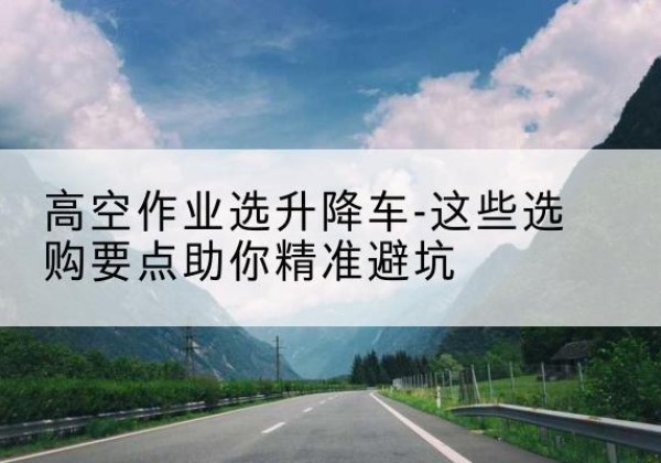 普兰店升降车厂家-高空作业选升降车-这些选购要点助你*避坑