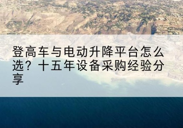 普兰店登高车厂家厂家-登高车与电动升降平台怎么选？十五年设备采购经验分享