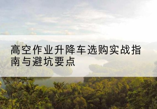普兰店升降车怎么选-高空作业升降车选购实战指南与避坑要点