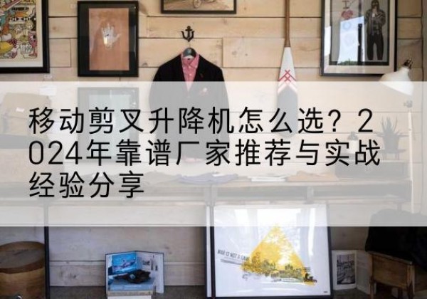 普兰店升降平台厂家推荐-移动剪叉升降机怎么选？2024年靠谱厂家推荐与实战经验分享