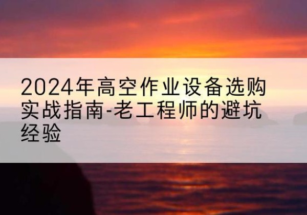 普兰店高空作业升降机厂家推荐-2024年高空作业设备选购实战指南-老工程师的避坑经验